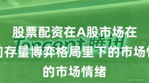 股票配资在A股市场在当前存量博弈格局里下的市场情绪