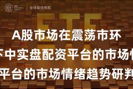 A股市场在震荡市环境背景下中实盘配资平台的市场情绪趋势研判