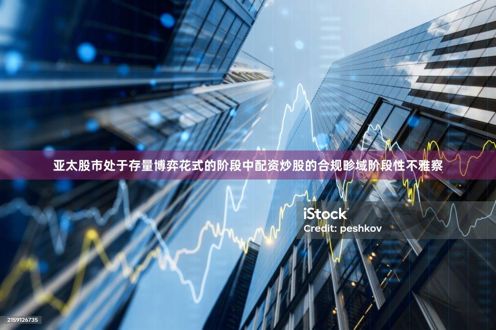 亚太股市处于存量博弈花式的阶段中配资炒股的合规畛域阶段性不雅察