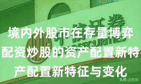 境内外股市在存量博弈格局中中配资炒股的资产配置新特征与变化