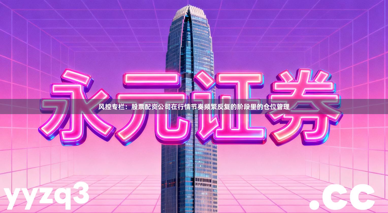 风控专栏：股票配资公司在行情节奏频繁反复的阶段里的仓位管理